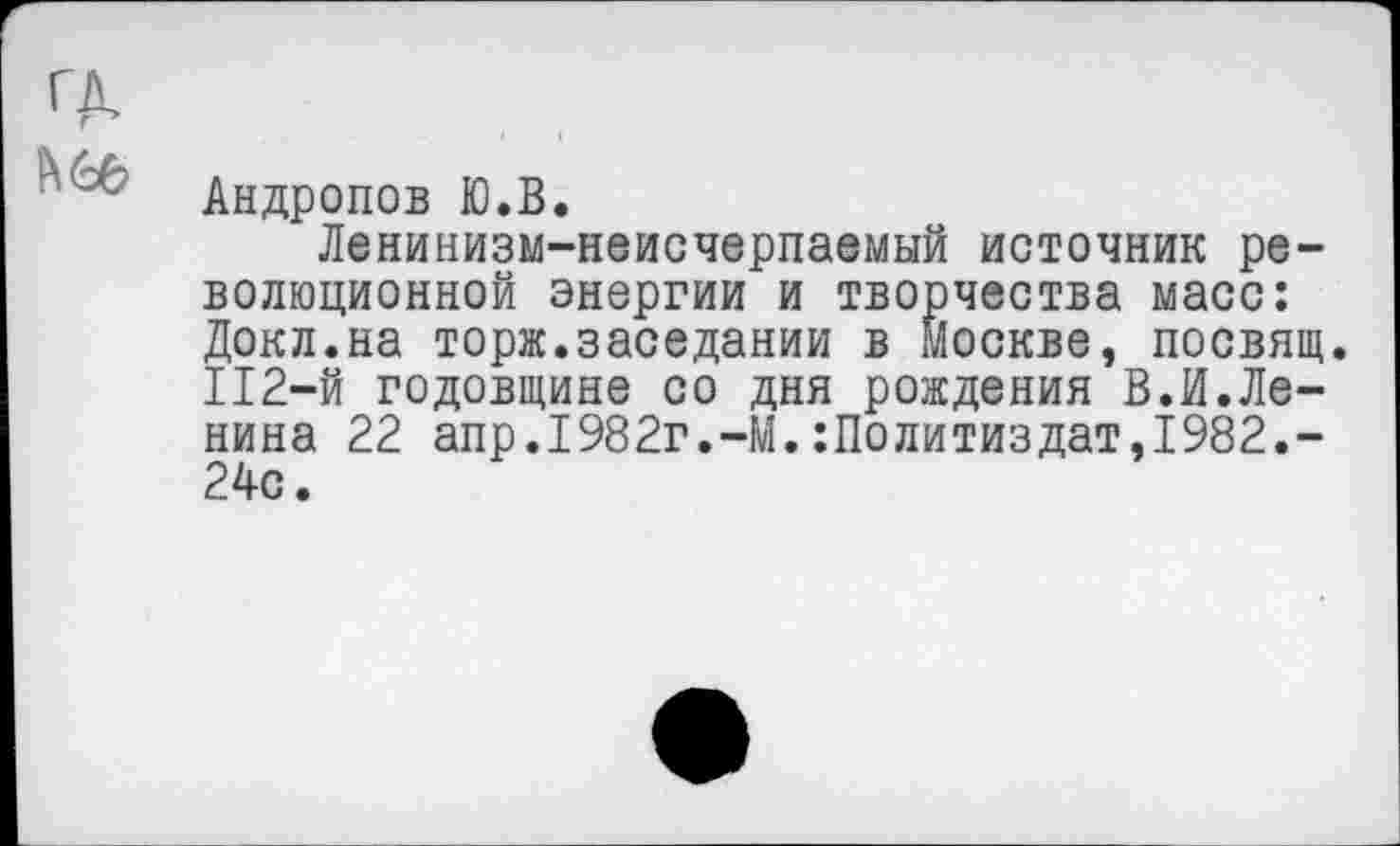 ﻿’ :с Андропов Ю.В.
Ленинизм-неисчерпаемый источник революционной энергии и творчества масс: Докл.на торж.заседании в Москве, посвящ. 112-й годовщине со дня рождения В.И.Ленина 22 апр.1982г.-М.Политиздат,1982.-24с.